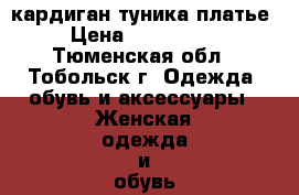 кардиган туника платье › Цена ­ 800-1500 - Тюменская обл., Тобольск г. Одежда, обувь и аксессуары » Женская одежда и обувь   . Тюменская обл.,Тобольск г.